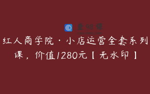 红人商学院·小店运营全套系列课，价值1280元【无水印】