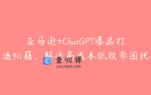 亚马逊+ChatGPT爆品打造秘籍，解决高成本低效率困扰