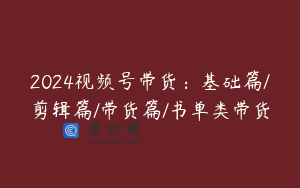 2024视频号带货：基础篇/剪辑篇/带货篇/书单类带货