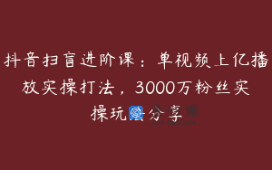抖音扫盲进阶课：单视频上亿播放实操打法，3000万粉丝实操玩法分享