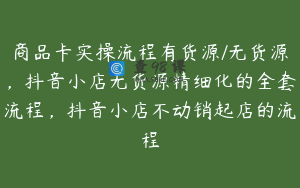 商品卡实操流程有货源/无货源，抖音小店无货源精细化的全套流程，抖音小店不动销起店的流程