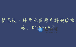 蟹老板·抖音无货源店群超级攻略，价值365元