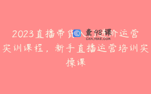 2023直播带货入门进阶运营实训课程，新手直播运营培训实操课