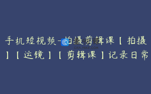 手机短视频-拍摄剪辑课【拍摄】【运镜】【剪辑课】记录日常