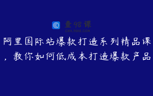 阿里国际站爆款打造系列精品课，教你如何低成本打造爆款产品