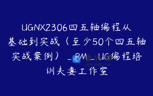 UGNX2306四五轴编程从基础到实战（至少50个四五轴实战案例）_PM_UG编程培训夫妻工作室