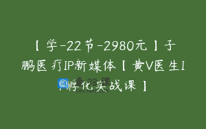 【学-22节-2980元】子鹏医疗IP新媒体【黄V医生IP孵化实战课】