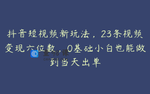 抖音短视频新玩法，23条视频变现六位数，0基础小白也能做到当天出单
