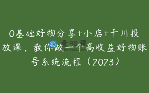0基础好物分享+小店+千川投放课,教你做一个高收益好物账号系统流程(2023)