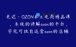 老迟·OZON本土电商精品课,系统的讲解ozon的平台,学完可独自运营ozon的店铺