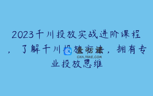 2023千川投放实战进阶课程，​了解千川投放方法，拥有专业投放思维