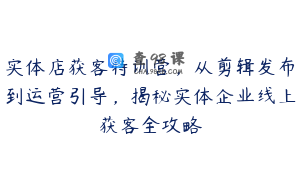 实体店获客特训营，从剪辑发布到运营引导，揭秘实体企业线上获客全攻略
