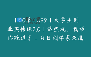【30节-￥599】大学生创业实操课2.0」这些坑，我帮你踩过了_白日创学家朱琪
