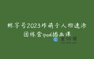鲸字号2023炸萌子人物速涂团练营ipad插画课