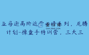 亚马逊高阶运营必修系列，龙腾计划-操盘手特训营，三天三