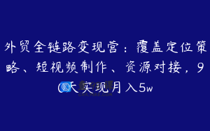 外贸全链路变现营：覆盖定位策略、短视频制作、资源对接，90天实现月入5w