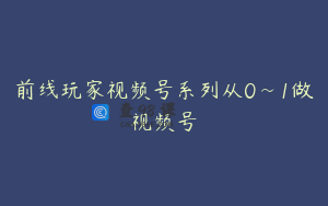 前线玩家视频号系列从0~1做视频号