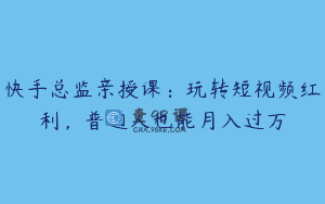 快手总监亲授课：玩转短视频红利，普通人也能月入过万