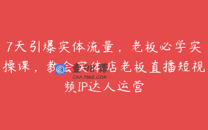7天引爆实体流量，老板必学实操课，教会实体店老板直播短视频IP达人运营