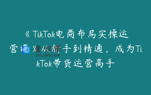 《TikTok电商布局实操运营课》从新手到精通，成为TikTok带货运营高手