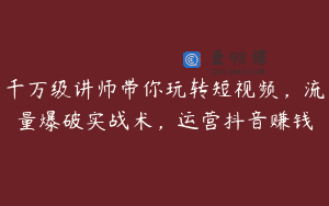 千万级讲师带你玩转短视频，流量爆破实战术，运营抖音赚钱