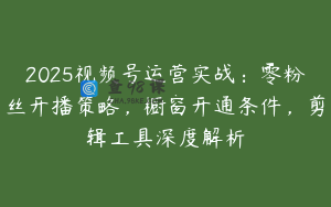2025视频号运营实战：零粉丝开播策略，橱窗开通条件，剪辑工具深度解析