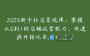 2025新手抖店变现课：掌握从0到1的店铺运营能力，快速提升转化率,月收过万