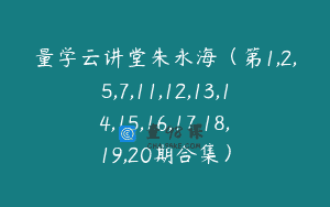量学云讲堂朱永海（第1,2,5,7,11,12,13,14,15,16,17,18,19,20期合集）