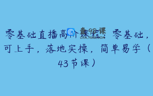 零基础直播高阶课程：零基础，可上手，落地实操，简单易学（43节课）