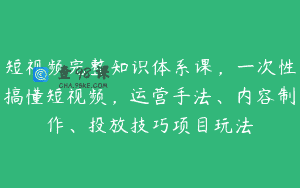 短视频完整知识体系课，一次性搞懂短视频，运营手法、内容制作、投放技巧项目玩法