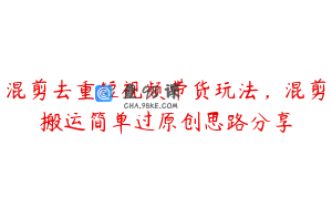 混剪去重短视频带货玩法，混剪搬运简单过原创思路分享