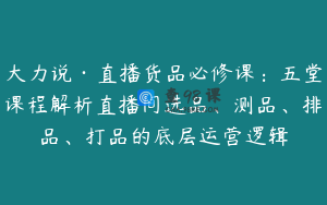 大力说·直播货品必修课:五堂课程解析直播间选品、测品、排品、打品的底层运营逻辑