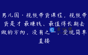 男儿国·视频带货课程，视频带货是才‬最赚钱、最值得长期去做的方向，没有之一，变现简单直接