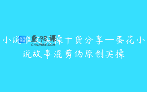 小说推文实操干货分享—蛋花小说故事混剪伪原创实操