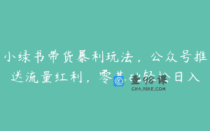 小绿书带货暴利玩法，公众号推送流量红利，零基础轻松日入