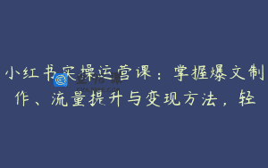 小红书实操运营课：掌握爆文制作、流量提升与变现方法，轻