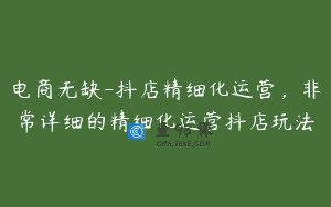 电商无缺-抖店精细化运营，非常详细的精细化运营抖店玩法