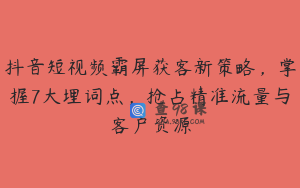 抖音短视频霸屏获客新策略，掌握7大埋词点，抢占精准流量与客户资源
