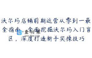 沃尔玛店铺前期运营从零到一最全指南，全面挖掘沃尔玛入门盲区，深度打造新手实操技巧