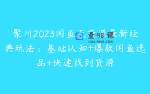 聚川2023闲鱼无货源最新经典玩法：基础认知+爆款闲鱼选品+快速找到货源