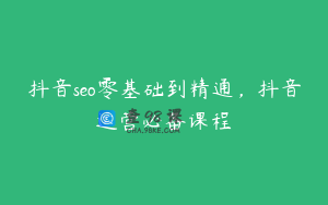 抖音seo零基础到精通，抖音运营必备课程