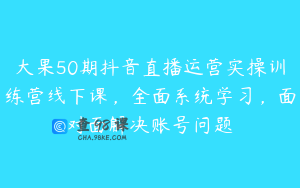 大果50期抖音直播运营实操训练营线下课，全面系统学习，面对面解决账号问题