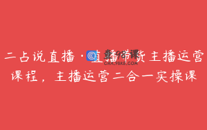 二占说直播·直播带货主播运营课程，主播运营二合一实操课