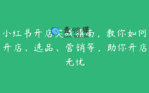 小红书开店实战指南，教你如何开店、选品、营销等，助你开店无忧