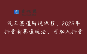 汽车赛道解说课程，2025年抖音新赛道玩法，可加入抖音