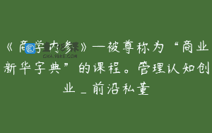 《商学内参》—被尊称为“商业新华字典”的课程。管理认知创业_前沿私董