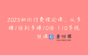 2023知识付费理论课，从多赚1倍到多赚10倍（10节视频课）