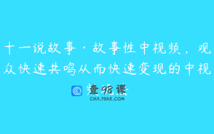十一说故事·故事性中视频，观众快速共鸣从而快速变现的中视频玩法