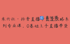 禾兴社·抖音直播带货全攻略系列专业课,0基础上手直播带货