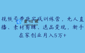 视频号带货实战训练营，无人直播、素材剪辑、选品变现，新手在家创业月入5万+
